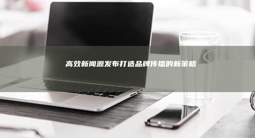 高效新闻源发布：打造品牌传播的新策略